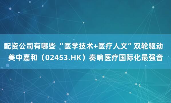 配资公司有哪些 “医学技术+医疗人文”双轮驱动  美中嘉和（02453.HK）奏响医疗国际化最强音