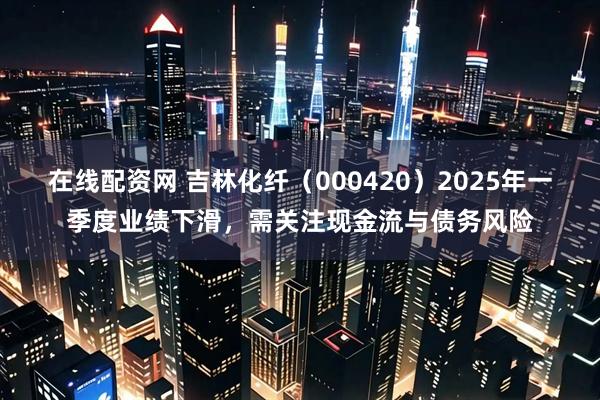 在线配资网 吉林化纤（000420）2025年一季度业绩下滑，需关注现金流与债务风险