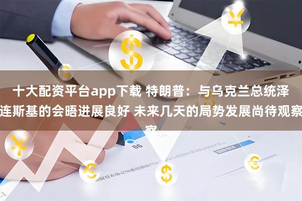 十大配资平台app下载 特朗普：与乌克兰总统泽连斯基的会晤进展良好 未来几天的局势发展尚待观察