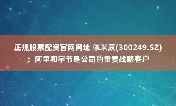 正规股票配资官网网址 依米康(300249.SZ)：阿里和字节是公司的重要战略客户