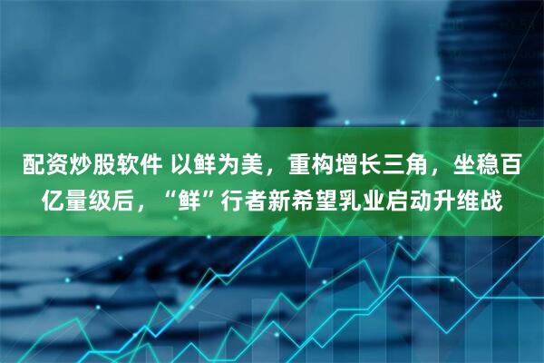 配资炒股软件 以鲜为美，重构增长三角，坐稳百亿量级后，“鲜”行者新希望乳业启动升维战