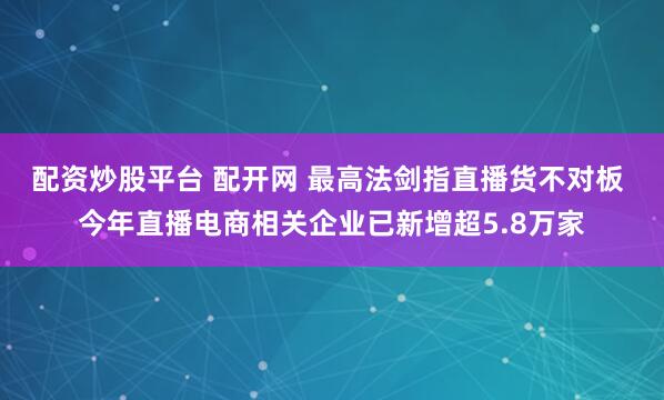 配资炒股平台 配开网 最高法剑指直播货不对板 今年直播电商相关企业已新增超5.8万家