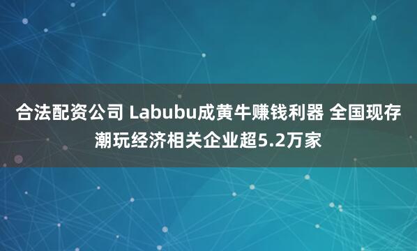 合法配资公司 Labubu成黄牛赚钱利器 全国现存潮玩经济相关企业超5.2万家