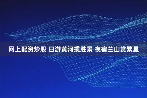 网上配资炒股 日游黄河揽胜景 夜宿兰山赏繁星