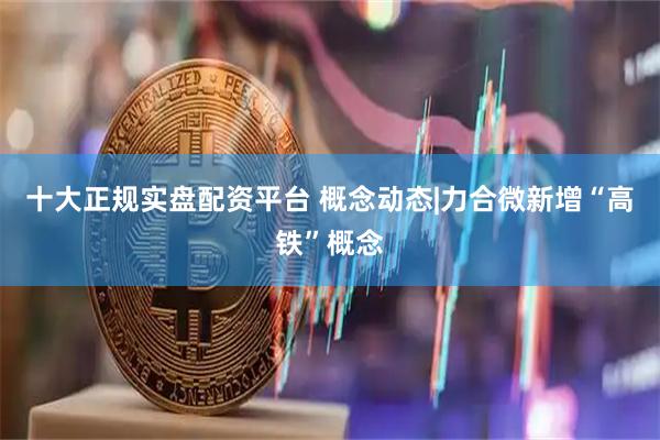 十大正规实盘配资平台 概念动态|力合微新增“高铁”概念