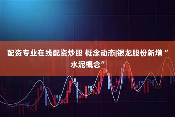 配资专业在线配资炒股 概念动态|银龙股份新增“水泥概念”