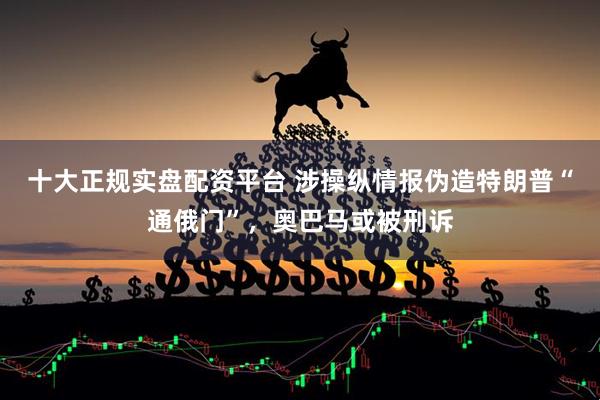 十大正规实盘配资平台 涉操纵情报伪造特朗普“通俄门”,奥巴马或被刑诉