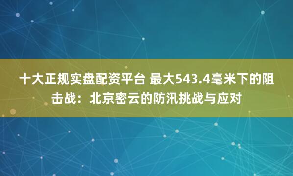 十大正规实盘配资平台 最大543.4毫米下的阻击战：北京密云的防汛挑战与应对