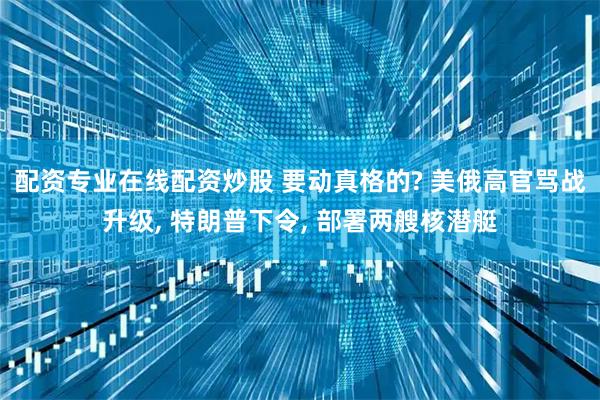 配资专业在线配资炒股 要动真格的? 美俄高官骂战升级, 特朗普下令, 部署两艘核潜艇