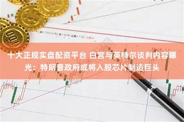 十大正规实盘配资平台 白宫与英特尔谈判内容曝光:特朗普政府或将入股芯片制造巨头