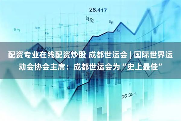 配资专业在线配资炒股 成都世运会 | 国际世界运动会协会主席:成都世运会为“史上最佳”