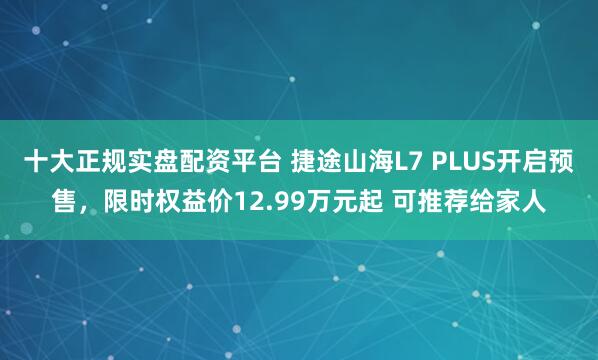 十大正规实盘配资平台 捷途山海L7 PLUS开启预售,限时权益价12.99万元起 可推荐给家人