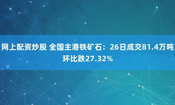 网上配资炒股 全国主港铁矿石：26日成交81.4万吨环比跌27.32%