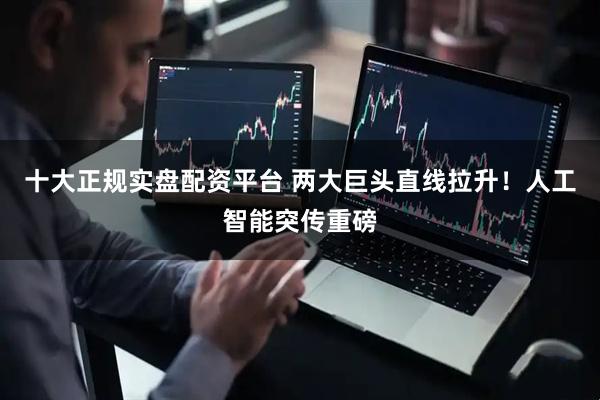十大正规实盘配资平台 两大巨头直线拉升!人工智能突传重磅
