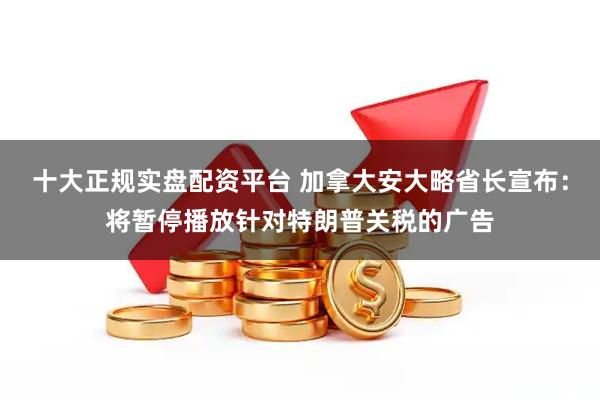 十大正规实盘配资平台 加拿大安大略省长宣布:将暂停播放针对特朗普关税的广告
