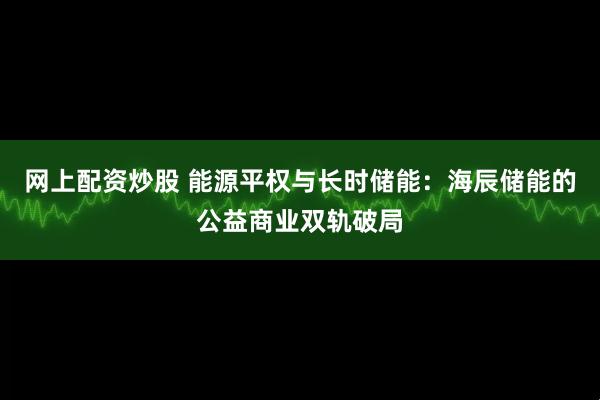 网上配资炒股 能源平权与长时储能:海辰储能的公益商业双轨破局