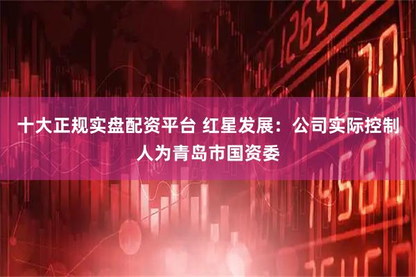 十大正规实盘配资平台 红星发展:公司实际控制人为青岛市国资委