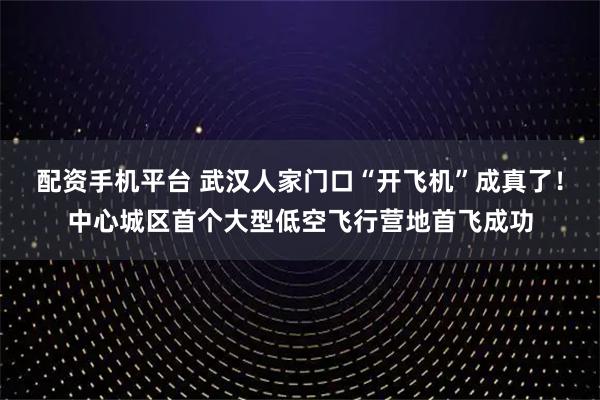 配资手机平台 武汉人家门口“开飞机”成真了！中心城区首个大型低空飞行营地首飞成功