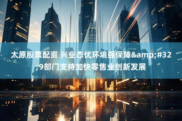 太原股票配资 兴业态优环境强保障 9部门支持加快零售业创新发展