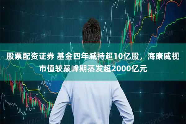 股票配资证券 基金四年减持超10亿股，海康威视市值较巅峰期蒸发超2000亿元