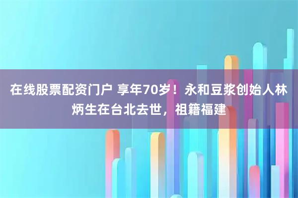 在线股票配资门户 享年70岁！永和豆浆创始人林炳生在台北去世，祖籍福建