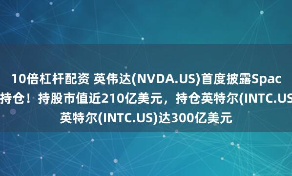 10倍杠杆配资 英伟达(NVDA.US)首度披露SpaceX(SPCX.US)持仓！持股市值近210亿美元，持仓英特尔(INTC.US)达300亿美元