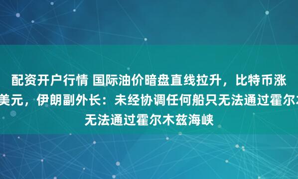 配资开户行情 国际油价暗盘直线拉升，比特币涨破7.8万美元，伊朗副外长：未经协调任何船只无法通过霍尔木兹海峡