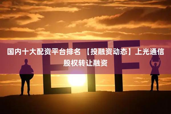 国内十大配资平台排名 【投融资动态】上光通信股权转让融资