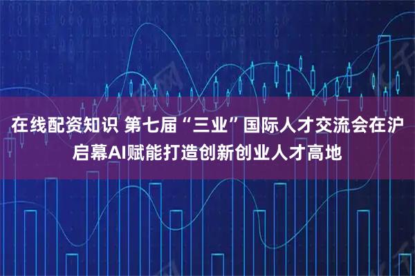 在线配资知识 第七届“三业”国际人才交流会在沪启幕AI赋能打造创新创业人才高地