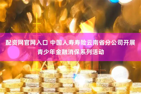 配资网官网入口 中国人寿寿险云南省分公司开展青少年金融消保系列活动