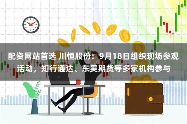 配资网站首选 川恒股份：9月18日组织现场参观活动，知行通达、东吴期货等多家机构参与