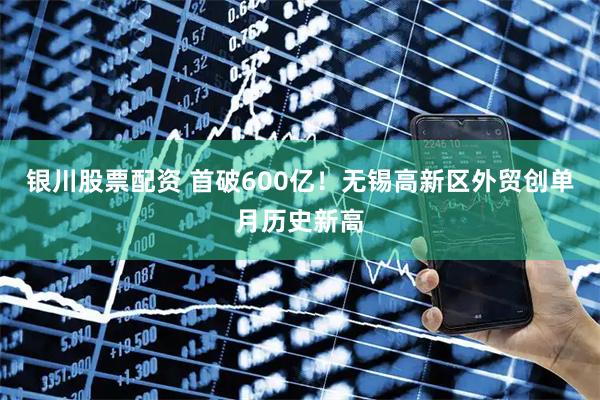 银川股票配资 首破600亿！无锡高新区外贸创单月历史新高