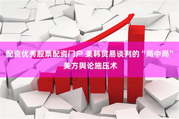 配资优秀股票配资门户 美韩贸易谈判的“局中局” 美方舆论施压术